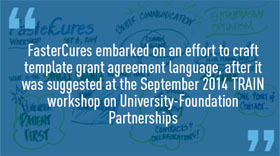Quote: FasterCures embarked on an effort to craft template grant agreement language, after it was suggested at the September 2014 TRAIN workshop on University-Foundation Partnerships